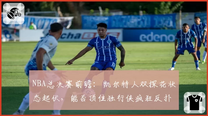 NBA总决赛前瞻：凯尔特人双探花状态起伏，能否顶住独行侠疯狂反扑？