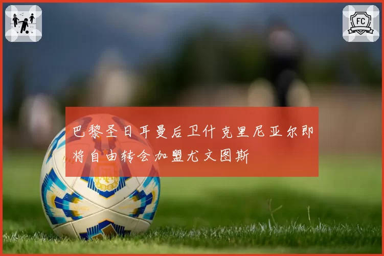 巴黎圣日耳曼后卫什克里尼亚尔即将自由转会加盟尤文图斯