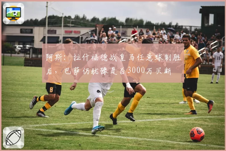 阿斯：拉什福德战皇马任意球制胜后，巴萨仍犹豫是否3000万买断