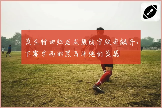 莫兰特回归后灰熊防守效率飙升，下赛季西部黑马非他们莫属