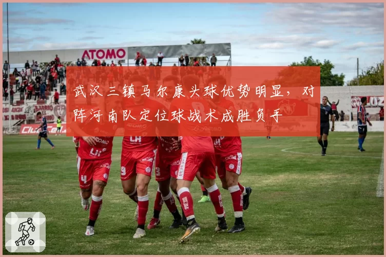 武汉三镇马尔康头球优势明显，对阵河南队定位球战术成胜负手