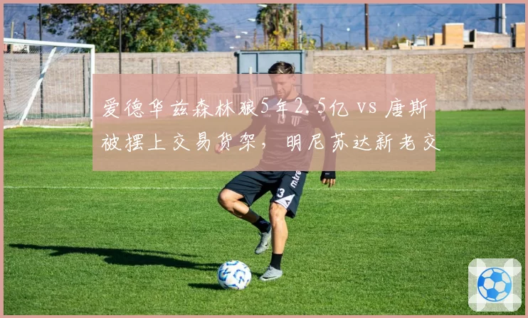 爱德华兹森林狼5年2.5亿 vs 唐斯被摆上交易货架，明尼苏达新老交替加速