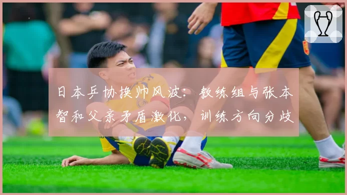 日本乒协换帅风波：教练组与张本智和父亲矛盾激化，训练方向分歧严重