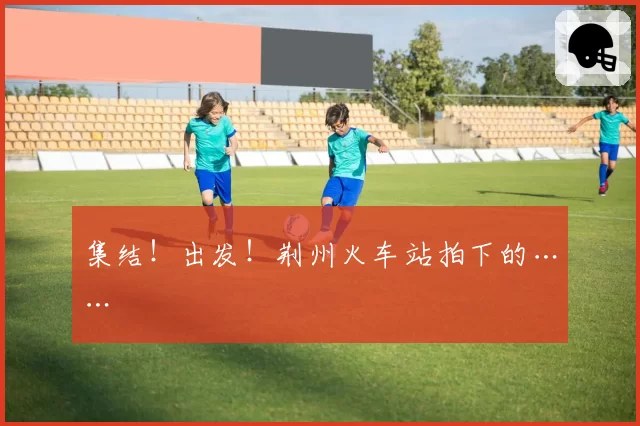 集结！出发！荆州火车站拍下的……