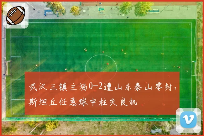武汉三镇主场0-2遭山东泰山零封，斯坦丘任意球中柱失良机