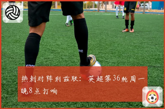 热刺对阵利兹联：英超第36轮周一晚8点打响