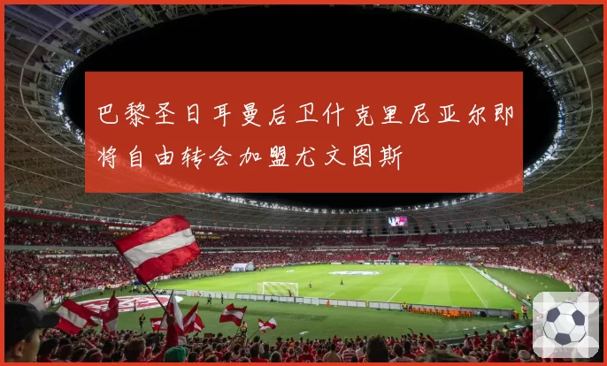 巴黎圣日耳曼后卫什克里尼亚尔即将自由转会加盟尤文图斯