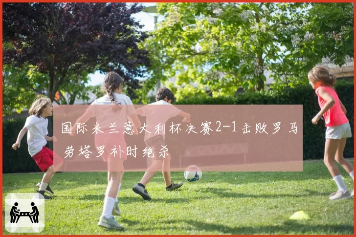国际米兰意大利杯决赛2-1击败罗马 劳塔罗补时绝杀