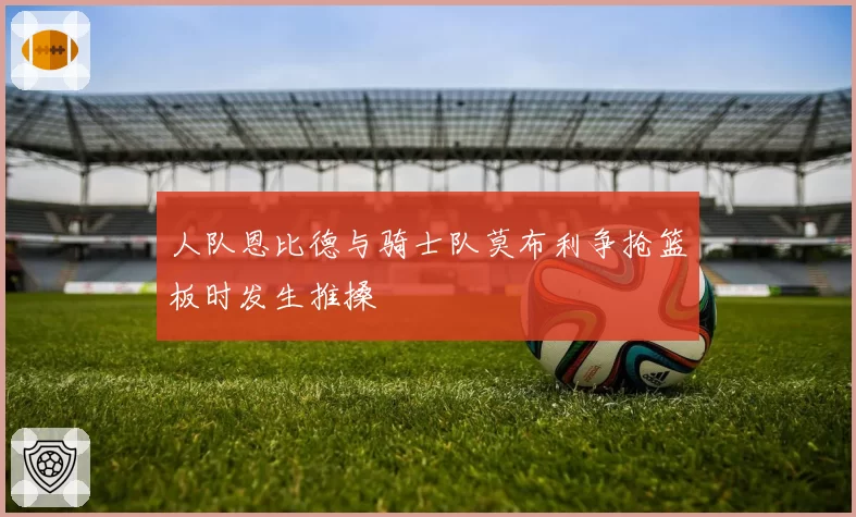 人队恩比德与骑士队莫布利争抢篮板时发生推搡