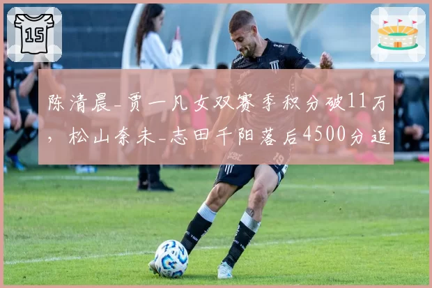 陈清晨_贾一凡女双赛季积分破11万，松山奈未_志田千阳落后4500分追赶乏力