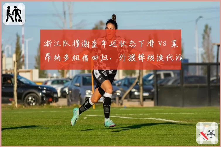 浙江队穆谢奎年迈状态下滑 vs 莱昂纳多租借回归，外援锋线换代谁更可靠？
