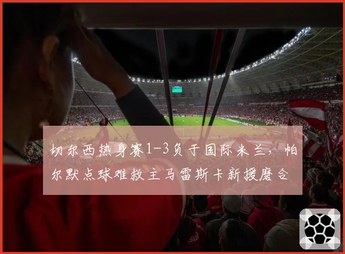 切尔西热身赛1-3负于国际米兰,帕尔默点球难救主马雷斯卡新援磨合仍需时间