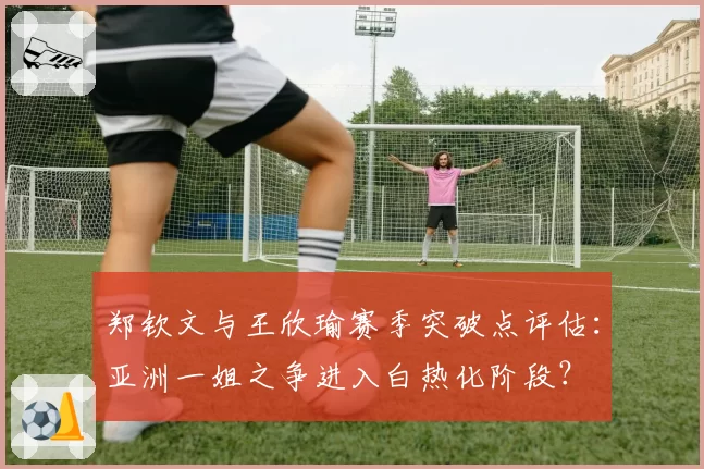 郑钦文与王欣瑜赛季突破点评估：亚洲一姐之争进入白热化阶段？