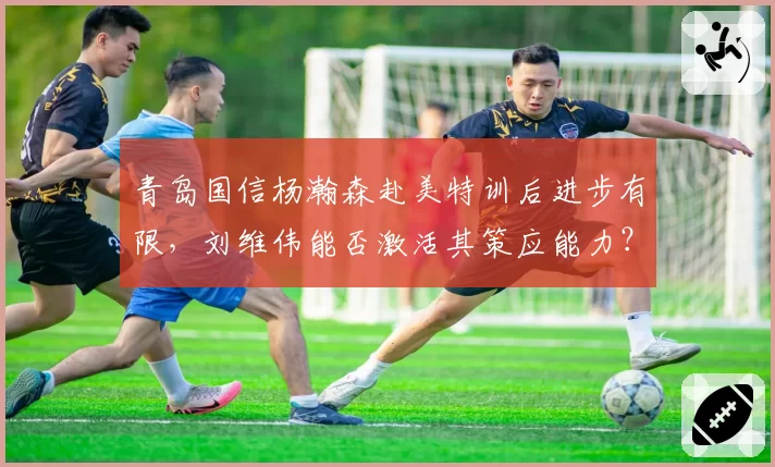 青岛国信杨瀚森赴美特训后进步有限,刘维伟能否激活其策应能力?