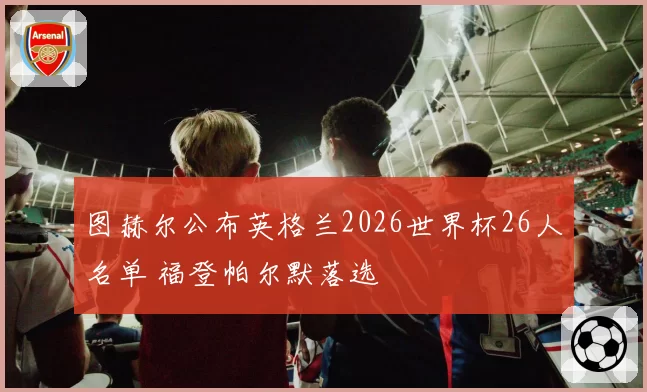 图赫尔公布英格兰2026世界杯26人名单 福登帕尔默落选