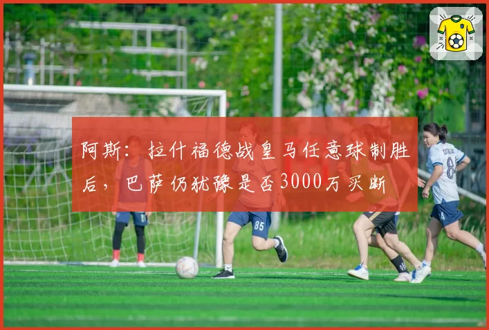 阿斯：拉什福德战皇马任意球制胜后，巴萨仍犹豫是否3000万买断