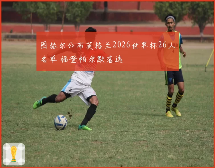 图赫尔公布英格兰2026世界杯26人名单 福登帕尔默落选
