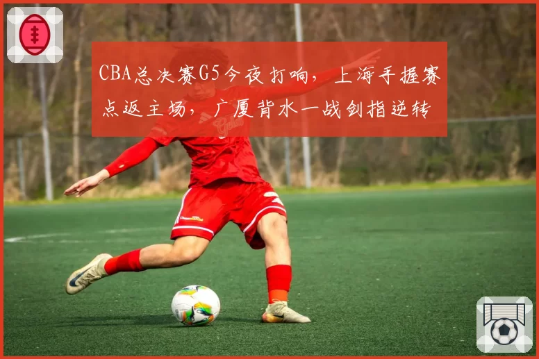 CBA总决赛G5今夜打响,上海手握赛点返主场,广厦背水一战剑指逆转