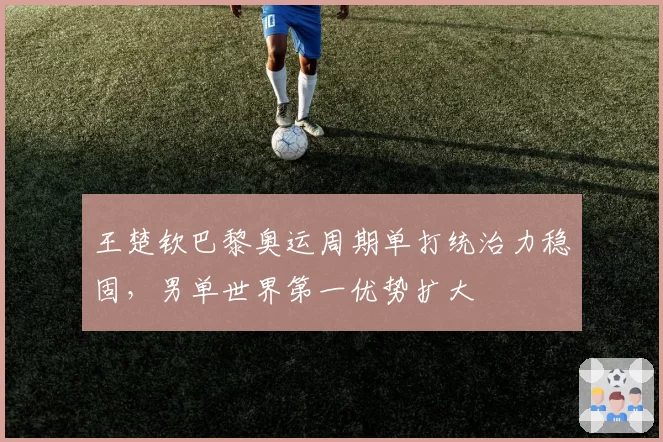 王楚钦巴黎奥运周期单打统治力稳固，男单世界第一优势扩大