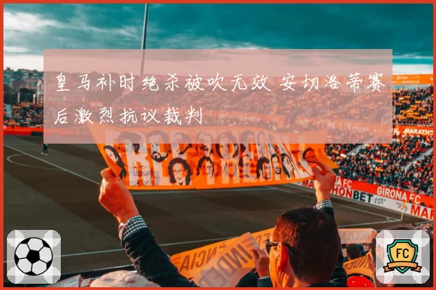 皇马补时绝杀被吹无效 安切洛蒂赛后激烈抗议裁判