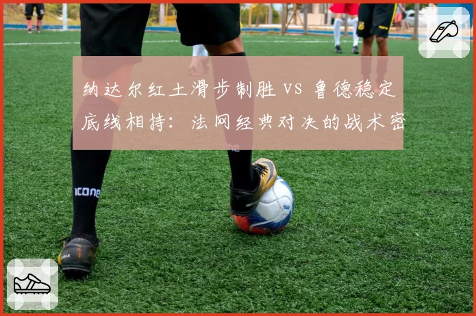 纳达尔红土滑步制胜 vs 鲁德稳定底线相持:法网经典对决的战术密码