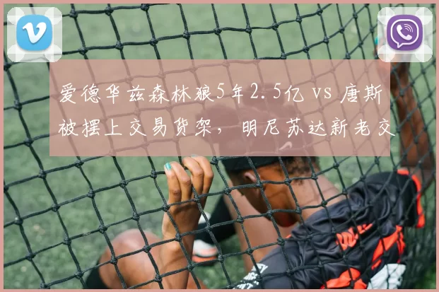 爱德华兹森林狼5年2.5亿 vs 唐斯被摆上交易货架，明尼苏达新老交替加速