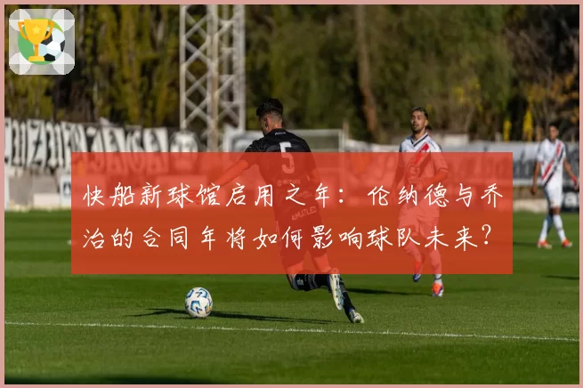 快船新球馆启用之年:伦纳德与乔治的合同年将如何影响球队未来?