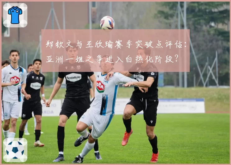 郑钦文与王欣瑜赛季突破点评估：亚洲一姐之争进入白热化阶段？