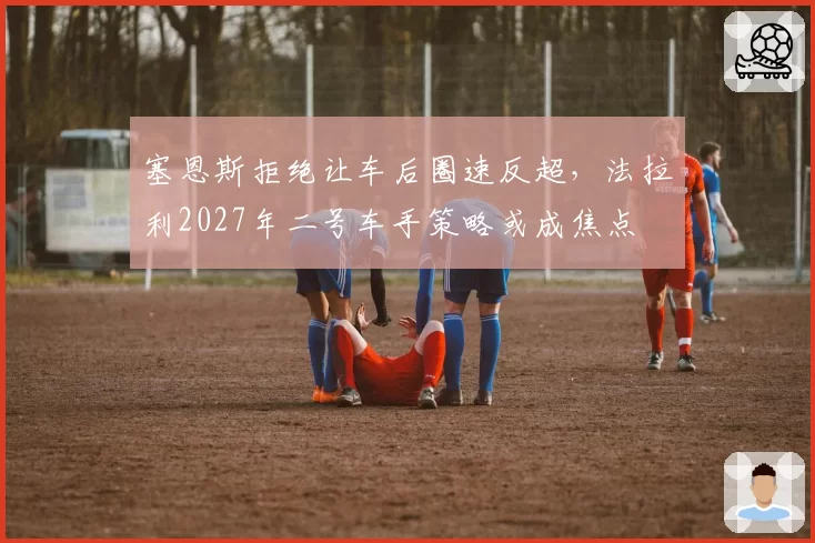 塞恩斯拒绝让车后圈速反超，法拉利2027年二号车手策略或成焦点