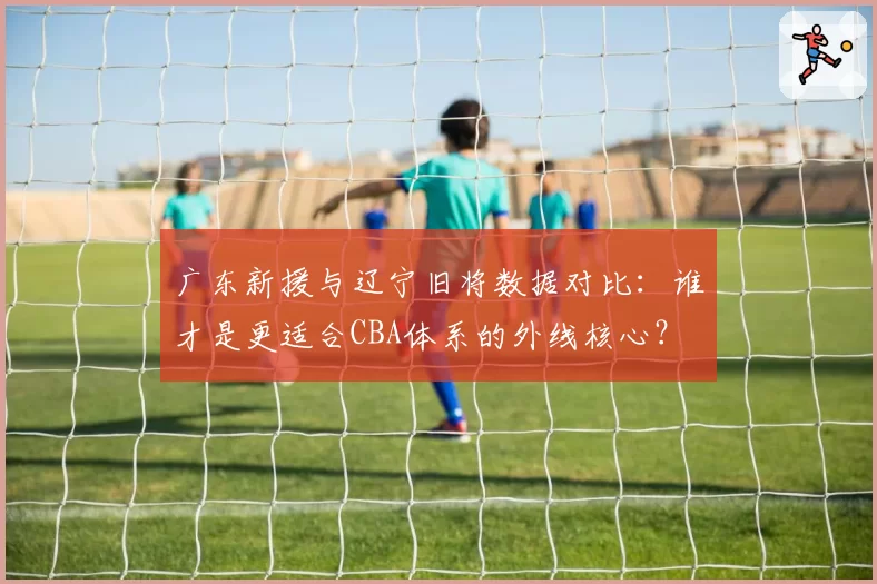 广东新援与辽宁旧将数据对比：谁才是更适合CBA体系的外线核心？