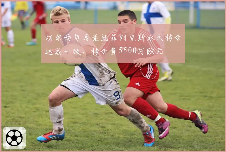 切尔西与马竞就菲利克斯永久转会达成一致，转会费5500万欧元