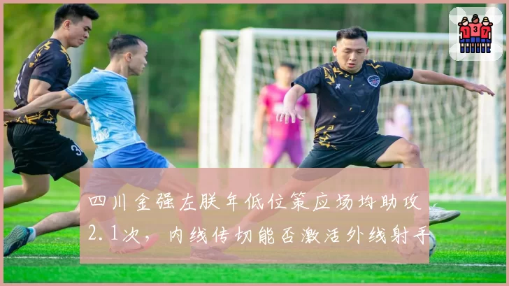 四川金强左朕年低位策应场均助攻2.1次，内线传切能否激活外线射手群？