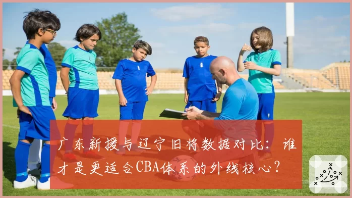 广东新援与辽宁旧将数据对比：谁才是更适合CBA体系的外线核心？