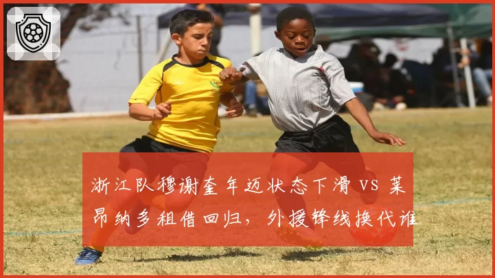 浙江队穆谢奎年迈状态下滑 vs 莱昂纳多租借回归，外援锋线换代谁更可靠？
