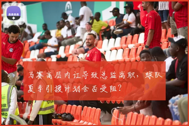 马赛高层内讧导致总监离职，球队夏季引援计划会否受阻？
