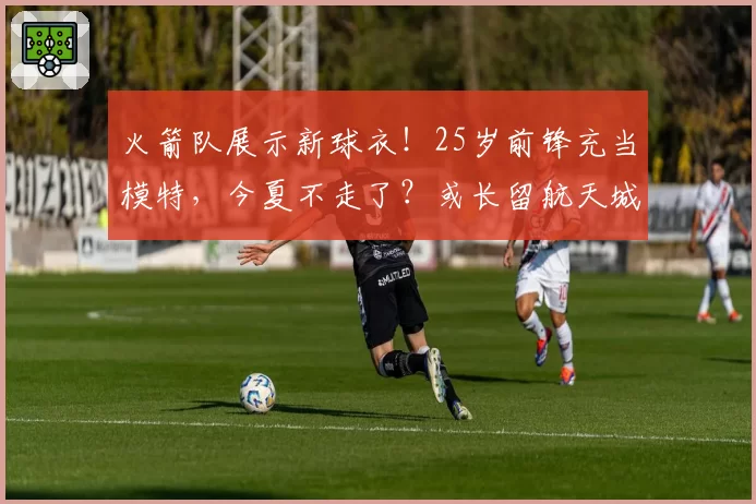 火箭队展示新球衣！25岁前锋充当模特，今夏不走了？或长留航天城