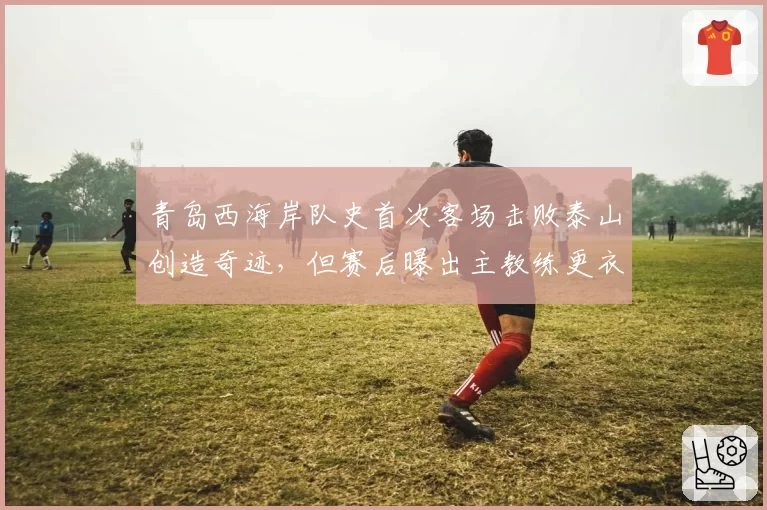 青岛西海岸队史首次客场击败泰山创造奇迹，但赛后曝出主教练更衣室怒斥球员“不配赢”