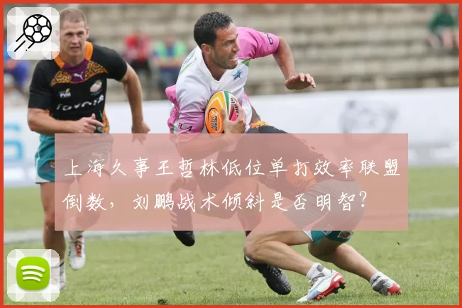 上海久事王哲林低位单打效率联盟倒数，刘鹏战术倾斜是否明智？