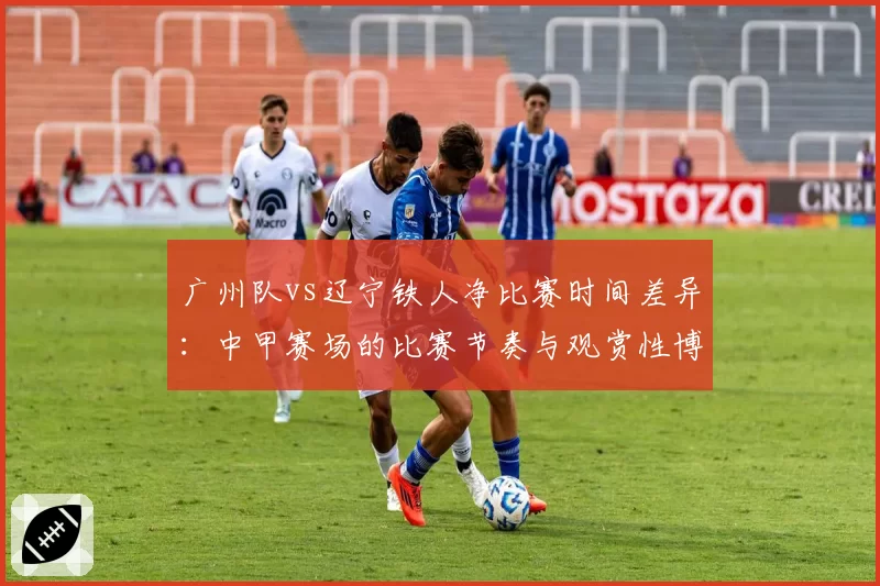 广州队vs辽宁铁人净比赛时间差异：中甲赛场的比赛节奏与观赏性博弈
