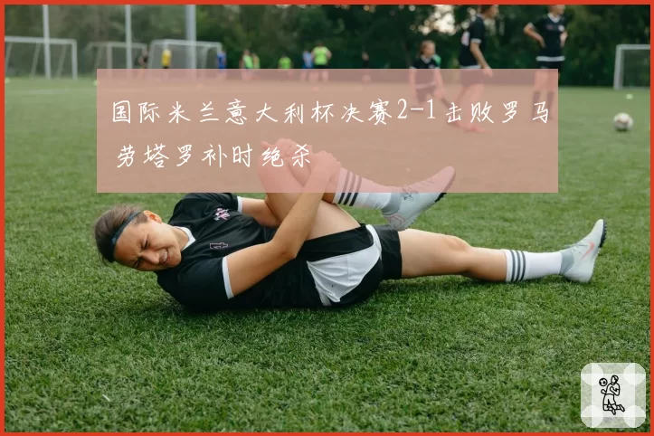国际米兰意大利杯决赛2-1击败罗马 劳塔罗补时绝杀