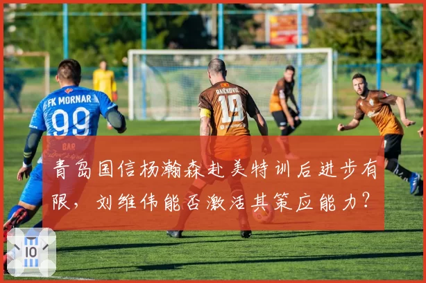 青岛国信杨瀚森赴美特训后进步有限,刘维伟能否激活其策应能力?