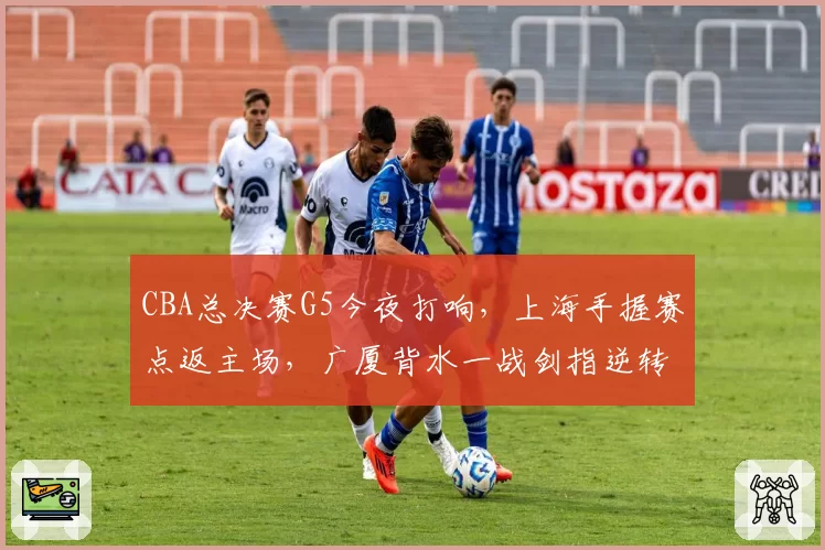 CBA总决赛G5今夜打响,上海手握赛点返主场,广厦背水一战剑指逆转