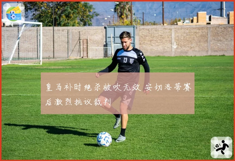 皇马补时绝杀被吹无效 安切洛蒂赛后激烈抗议裁判