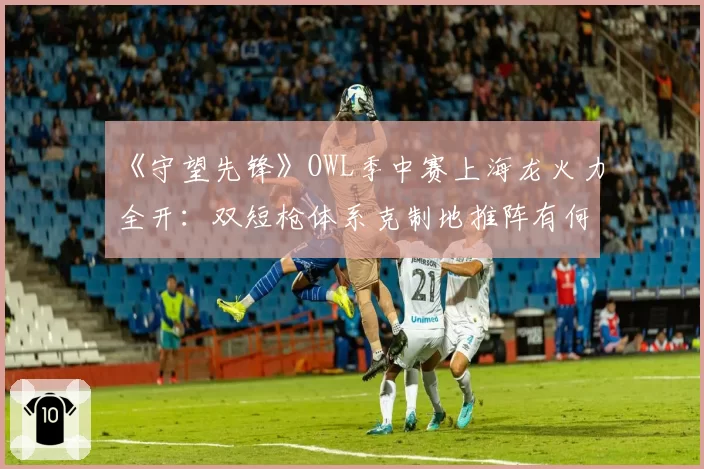 《守望先锋》OWL季中赛上海龙火力全开：双短枪体系克制地推阵有何弱点？
