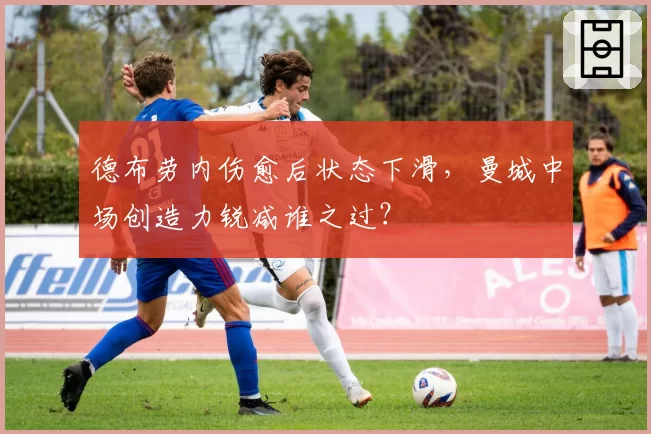 德布劳内伤愈后状态下滑，曼城中场创造力锐减谁之过？