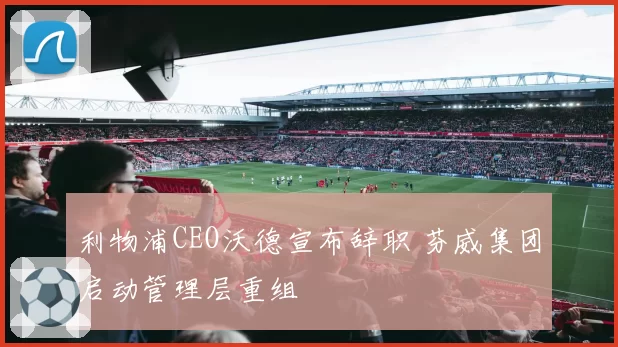 利物浦CEO沃德宣布辞职 芬威集团启动管理层重组