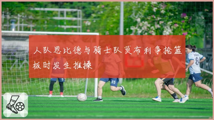 人队恩比德与骑士队莫布利争抢篮板时发生推搡