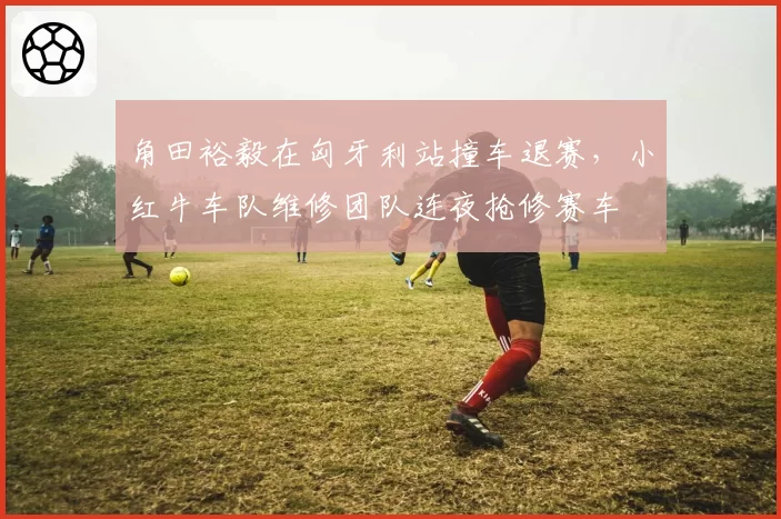 角田裕毅在匈牙利站撞车退赛,小红牛车队维修团队连夜抢修赛车