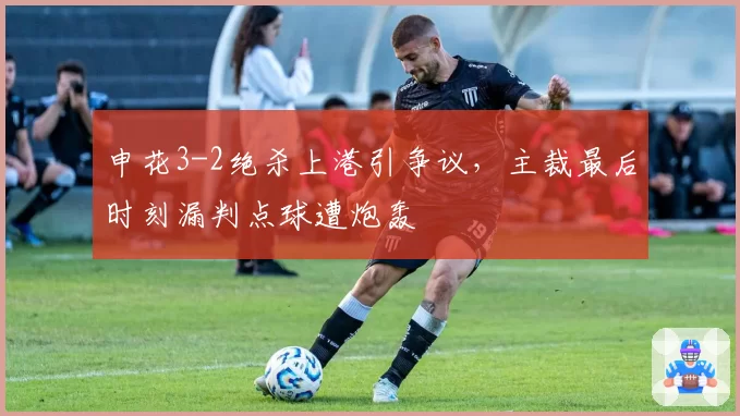 申花3-2绝杀上港引争议，主裁最后时刻漏判点球遭炮轰