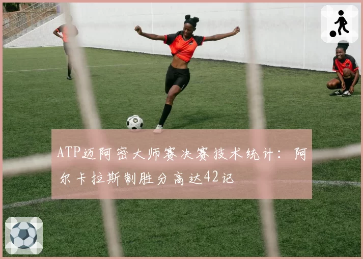 ATP迈阿密大师赛决赛技术统计：阿尔卡拉斯制胜分高达42记